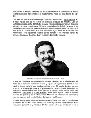 extinción de la estirpe, se refleja de manera hiperbólica e insuperable la historia
colombiana desde los tiempos de la independencia hasta los años treinta del siglo
XX.
Cien años de soledad mereció este juicio del gran poeta chileno Pablo Neruda: "Es
la mejor novela que se ha escrito en castellano después del Quijote". Con tan
calificado concepto se ha dicho todo: la novela no sólo es la opus magnum de García
Márquez, sino que constituyó un hito en la historia literaria de Latinoamérica al ser
señalada como una de las mejores realizaciones narrativas de todos los tiempos. El
éxito entre el público acompañó esta valoración: figura entre los libros que más
traducciones tiene (cuarenta idiomas por lo menos) y que mayores ventas ha
logrado, alcanzando las cifras de un verdadero best seller mundial.
Gabo en los tiempos de Cien años (Barcelona, 1969)
El éxito de Cien años de soledad situó a García Márquez en la primera línea del
Boom de la literatura hispanoamericana y supuso el espaldarazo definitivo para
aquel fenómeno editorial que, desde principios de los 60, estaba dando a conocer
al mundo la obra de los nuevos y no tan nuevos narradores del continente: los
argentinos Jorge Luis Borges y Julio Cortázar, el peruano Mario Vargas Llosa y los
mexicanos Juan Rulfo y Carlos Fuentes, entre otras figuras. Tras el aplauso
unánime del público y de la crítica, García Márquez se estableció en Barcelona y
pasó temporadas en Bogotá, México, Cartagena y La Habana.
Durante las siguientes décadas escribiría cinco novelas más y se publicarían tres
volúmenes de cuentos y dos relatos, así como importantes recopilaciones de su
producción periodística y narrativa. De los quince años que mediaron hasta la
 