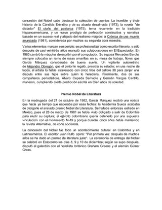 concesión del Nobel cabe destacar la colección de cuentos La increíble y triste
historia de la Cándida Eréndira y de su abuela desalmada (1973), la novela "de
dictador" El otoño del patriarca (1975), tema recurrente en la tradición
hispanoamericana, y un nuevo prodigio de perfección constructiva y narrativa
basado en un suceso real y alejado del realismo mágico: la Crónica de una muerte
anunciada (1981), considerada por muchos su segunda obra maestra.
Varios elementos marcan ese periplo: se profesionalizó como escritor literario, y sólo
después de casi veintitrés años reanudó sus colaboraciones en El Espectador. En
1985 cambió la máquina de escribir por el computador. Su esposa Mercedes Barcha
siempre colocaba un ramo de rosas amarillas en su mesa de trabajo, flores que
García Márquez consideraba de buena suerte. Un vigilante autorretrato
de Alejandro Obregón, que el pintor le regaló, presidía su estudio; en una noche de
locos, el artista lo había atravesado con cinco tiros del calibre 38 para zanjar una
disputa entre sus hijos sobre quién lo heredaría. Finalmente, dos de sus
compañeros periodísticos, Álvaro Cepeda Samudio y Germán Vargas Cantillo,
murieron, cumpliendo cierta predicción escrita en Cien años de soledad.
Premio Nobel de Literatura
En la madrugada del 21 de octubre de 1982, García Márquez recibió una noticia
que hacía ya tiempo que esperaba por esas fechas: la Academia Sueca acababa
de otorgarle el ansiado premio Nobel de Literatura. Se hallaba entonces exiliado en
México, pues el 26 de marzo de 1981 se había visto obligado a salir de Colombia
para eludir su captura; el ejército colombiano quería detenerlo por una supuesta
vinculación con el movimiento M-19 y porque durante cinco años había mantenido
la revista Alternativa, de corte socialista.
La concesión del Nobel fue todo un acontecimiento cultural en Colombia y en
Latinoamérica. El escritor Juan Rulfo opinó: "Por primera vez después de muchos
años se ha dado un premio de literatura justo". La ceremonia de entrega del Nobel
se celebró en Estocolmo los días 8, 9 y 10 de diciembre; según se supo después,
disputó el galardón con el novelista británico Graham Greene y el alemán Günter
Grass.
 