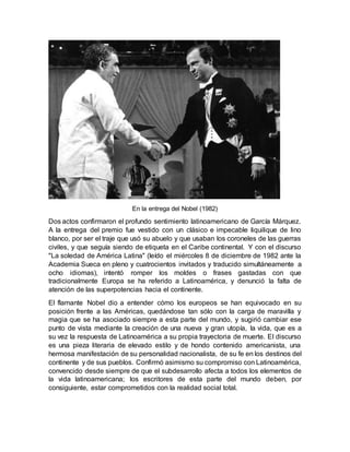 En la entrega del Nobel (1982)
Dos actos confirmaron el profundo sentimiento latinoamericano de García Márquez.
A la entrega del premio fue vestido con un clásico e impecable liquilique de lino
blanco, por ser el traje que usó su abuelo y que usaban los coroneles de las guerras
civiles, y que seguía siendo de etiqueta en el Caribe continental. Y con el discurso
"La soledad de América Latina" (leído el miércoles 8 de diciembre de 1982 ante la
Academia Sueca en pleno y cuatrocientos invitados y traducido simultáneamente a
ocho idiomas), intentó romper los moldes o frases gastadas con que
tradicionalmente Europa se ha referido a Latinoamérica, y denunció la falta de
atención de las superpotencias hacia el continente.
El flamante Nobel dio a entender cómo los europeos se han equivocado en su
posición frente a las Américas, quedándose tan sólo con la carga de maravilla y
magia que se ha asociado siempre a esta parte del mundo, y sugirió cambiar ese
punto de vista mediante la creación de una nueva y gran utopía, la vida, que es a
su vez la respuesta de Latinoamérica a su propia trayectoria de muerte. El discurso
es una pieza literaria de elevado estilo y de hondo contenido americanista, una
hermosa manifestación de su personalidad nacionalista, de su fe en los destinos del
continente y de sus pueblos. Confirmó asimismo su compromiso con Latinoamérica,
convencido desde siempre de que el subdesarrollo afecta a todos los elementos de
la vida latinoamericana; los escritores de esta parte del mundo deben, por
consiguiente, estar comprometidos con la realidad social total.
 