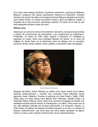 Con motivo de la entrega del Nobel, el gobierno colombiano, presidido por Belisario
Betancur, programó una vistosa presentación folclórica en Estocolmo. Presentó
además una emisión de sellos con la efigie de García Márquez dibujada por el pintor
Juan Antonio Roda, con diseño de Dickens Castro y texto de Guillermo Angulo, a
propósito de la cual el escritor colombiano expresó: "El sueño de mi vida es que
esta estampilla sólo lleve cartas de amor".
Últimos años
Desde que se conoció la noticia de la obtención del premio, el asedio de periodistas
y medios de comunicación fue permanente y los compromisos se multiplicaron.
Finalmente, en marzo de 1983, Gabo regresó a Colombia. En Cartagena lo
esperaba su madre, doña Luisa Santiaga Márquez de García, en su casa del
Callejón de Santa Clara, en el tradicional barrio de Manga, con un suculento
sancocho de tres carnes (salada, cerdo y gallina) y abundante dulce de guayaba.
Gabriel García Márquez
Después del Nobel, García Márquez se ratificó como figura rectora de la cultura
nacional, latinoamericana y mundial. Sus conceptos sobre diferentes temas
ejercieron fuerte influencia. Durante el gobierno de César Gaviria Trujillo (1990-
1994), junto con otros sabios como Manuel Elkin Patarroyo, Rodolfo Llinás y el
historiador Marco Palacios, formó parte de la comisión encargada de diseñar una
estrategia nacional para la ciencia, la investigación y la cultura. Pero acaso una de
sus más valientes actitudes fue el apoyo permanente a la revolución cubana y a
Fidel Castro, la defensa del régimen socialista impuesto en la isla y su rechazo al
bloqueo norteamericano, que sirvió para que otros países apoyasen de alguna
manera a Cuba y evitó mayores intervenciones de los estadounidenses.
 