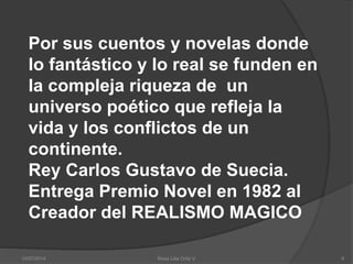 Por sus cuentos y novelas donde
lo fantástico y lo real se funden en
la compleja riqueza de un
universo poético que refleja la
vida y los conflictos de un
continente.
Rey Carlos Gustavo de Suecia.
Entrega Premio Novel en 1982 al
Creador del REALISMO MAGICO
10/07/2014 Rosa Lilia Ortiz V 6
 