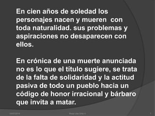 10/07/2014 Rosa Lilia Ortiz V 7
En cien años de soledad los
personajes nacen y mueren con
toda naturalidad. sus problemas y
aspiraciones no desaparecen con
ellos.
En crónica de una muerte anunciada
no es lo que el título sugiere, se trata
de la falta de solidaridad y la actitud
pasiva de todo un pueblo hacia un
código de honor irracional y bárbaro
que invita a matar.
 