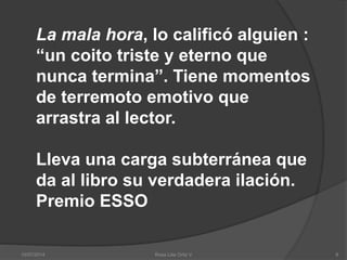 10/07/2014 Rosa Lilia Ortiz V 8
La mala hora, lo calificó alguien :
“un coito triste y eterno que
nunca termina”. Tiene momentos
de terremoto emotivo que
arrastra al lector.
Lleva una carga subterránea que
da al libro su verdadera ilación.
Premio ESSO
 