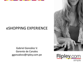 eSHOPPING EXPERIENCE
Gabriel González V.
Gerente de Canales
ggonzalezv@ripley.com.pe
 