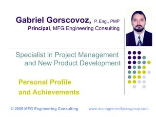 Gabriel Gorscovoz,   P. Eng., PMP Principal , MFG Engineering Consulting Personal Profile and Achievements Specialist in Project Management  and New Product Development © 2009 MFG Engineering Consulting   www.managementfocusgroup.com 