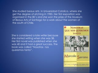 She studied beaux arts in Universidad Catolica, where she
get the degree of etching in 1983. Her first exposition was
organised in the 80´s and she won the prize of the Museum
of Beaux Arts of Santiago for a work about the women of
the south of Chile.
She is considered a late writer because
she started writing when she was 38.
Her first novel was published when she
was 40 and it had a great success. The
book was called “Nosotras nos
queremos tanto”.
 