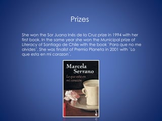 Prizes
She won the Sor Juana Inés de la Cruz prize in 1994 with her
first book. In the same year she won the Municipal prize of
Literacy of Santiago de Chile with the book `Para que no me
olvides´. She was finalist of Premio Planeta in 2001 with `Lo
que esta en mi corazon´.
 