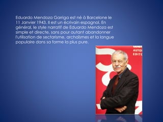 Eduardo Mendoza Garriga est né à Barcelone le
11 Janvier 1943. Il est un écrivain espagnol. En
général, le style narratif de Eduardo Mendoza est
simple et directe, sans pour autant abandonner
l'utilisation de sectarisme, archaïsmes et la langue
populaire dans sa forme la plus pure.
 