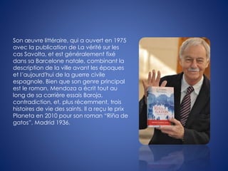 Son œuvre littéraire, qui a ouvert en 1975
avec la publication de La vérité sur les
cas Savolta, et est généralement fixé
dans sa Barcelone natale, combinant la
description de la ville avant les époques
et l´aujourd'hui de la guerre civile
espagnole. Bien que son genre principal
est le roman, Mendoza a écrit tout au
long de sa carrière essais Baroja,
contradiction, et, plus récemment, trois
histoires de vie des saints. Il a reçu le prix
Planeta en 2010 pour son roman “Riña de
gatos”, Madrid 1936.
 