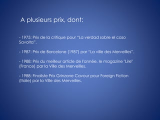 - 1975: Prix de la critique pour “La verdad sobre el caso
Savolta”.
- 1987: Prix de Barcelone (1987) par “La ville des Merveilles”.
- 1988: Prix du meilleur article de l'année, le magazine "Lire"
(France) par la Ville des Merveilles.
- 1988: Finaliste Prix Grinzane Cavour pour Foreign Fiction
(Italie) par la Ville des Merveilles.
A plusieurs prix, dont:
 