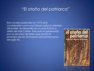 Esta novela publicada en 1975 está
considerada como una fábula sobre la soledad
del poder, se desarrolla en un país ficticio a
orillas del Mar Caribe. Este país es gobernado
por un anciano dictador que recrea el
prototipo de las dictaduras latinoamericanas
del siglo XX.
“El otoño del patriarca”
 