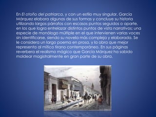 En El otoño del patriarca, y con un estilo muy singular, García
Márquez elabora algunas de sus formas y concluye su historia
utilizando largos párrafos con escasos puntos seguidos o aparte,
en los que logra entrelazar distintos puntos de vista narrativos; una
especie de monólogo múltiple en el que intervienen varias voces
sin identificarse, siendo su novela más compleja y elaborada. Se
le considera un largo poema en prosa, y la obra que mejor
representa al mítico tirano contemporáneo. En sus páginas
reverbera el realismo mágico que García Márquez ha sabido
moldear magistralmente en gran parte de su obra.
 