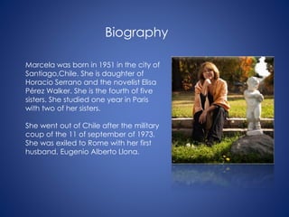 Biography
Marcela was born in 1951 in the city of
Santiago,Chile. She is daughter of
Horacio Serrano and the novelist Elisa
Pérez Walker. She is the fourth of five
sisters. She studied one year in Paris
with two of her sisters.
She went out of Chile after the military
coup of the 11 of september of 1973.
She was exiled to Rome with her first
husband, Eugenio Alberto Llona.
 