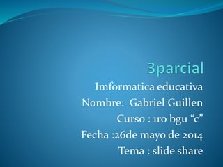 Imformatica educativa
Nombre: Gabriel Guillen
Curso : 1ro bgu “c”
Fecha :26de mayo de 2014
Tema : slide share
 