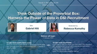 Think Outside of the Proverbial Box:
Harness the Power of Data in D&I Recruitment
Gabriel Hitt Rebecca Komathy
With: Moderated by:
TO USE YOUR COMPUTER'S AUDIO:
When the webinar begins, you will be connected to audio using
your computer's microphone and speakers (VoIP). A headset is
recommended.
Webinar will begin:
11:00 am, PDT
TO USE YOUR TELEPHONE:
If you prefer to use your phone, you must select "Use Telephone"
after joining the webinar and call in using the numbers below.
United States: +1 (562) 247-8422
Access Code: 624-844-067
Audio PIN: Shown after joining the webinar
--OR--
Trends in Recruiting & HR
Webinar Series
 