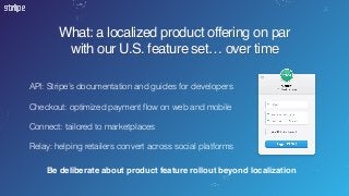 What: a localized product offering on par
with our U.S. feature set… over time
API: Stripe’s documentation and guides for developers 
Checkout: optimized payment ﬂow on web and mobile  
 
Connect: tailored to marketplaces
Relay: helping retailers convert across social platforms
Be deliberate about product feature rollout beyond localization
 