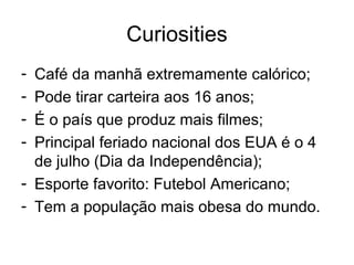 Curiosities
- Café da manhã extremamente calórico;
- Pode tirar carteira aos 16 anos;
- É o país que produz mais filmes;
- Principal feriado nacional dos EUA é o 4
de julho (Dia da Independência);
- Esporte favorito: Futebol Americano;
- Tem a população mais obesa do mundo.
 