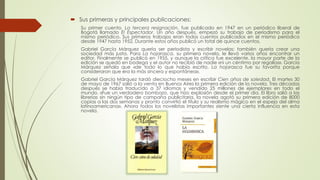  Sus primeras y principales publicaciones:
Su primer cuento, La tercera resignación, fue publicado en 1947 en un periódico liberal de
Bogotá llamado El Espectador. Un año después, empezó su trabajo de periodismo para el
mismo periódico. Sus primeros trabajos eran todos cuentos publicados en el mismo periódico
desde 1947 hasta 1952. Durante estos años publicó un total de quince cuentos.
Gabriel García Márquez quería ser periodista y escribir novelas; también quería crear una
sociedad más justa. Para La hojarasca, su primera novela, le llevó varios años encontrar un
editor. Finalmente se publicó en 1955, y aunque la crítica fue excelente, la mayor parte de la
edición se quedó en bodega y el autor no recibió de nadie «ni un céntimo por regalías». García
Márquez señala que «de todo lo que había escrito, La hojarasca fue su favorita porque
consideraron que era la más sincera y espontánea».
Gabriel García Márquez tardó dieciocho meses en escribir Cien años de soledad. El martes 30
de mayo de 1967 salió a la venta en Buenos Aires la primera edición de la novela. Tres décadas
después se había traducido a 37 idiomas y vendido 25 millones de ejemplares en todo el
mundo. «Fue un verdadero bombazo, que hizo explosión desde el primer día. El libro salió a las
librerías sin ningún tipo de campaña publicitaria, la novela agotó su primera edición de 8000
copias a las dos semanas y pronto convirtió el título y su realismo mágico en el espejo del alma
latinoamericana». Ahora todos los novelistas importantes siente una cierta influencia en esta
novela.
 
