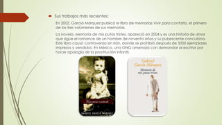  Sus trabajos más recientes:
En 2002, García Márquez publicó el libro de memorias Vivir para contarla, el primero
de los tres volúmenes de sus memorias.
La novela, Memoria de mis putas tristes, apareció en 2004 y es una historia de amor
que sigue el romance de un hombre de noventa años y su pubescente concubina.
Este libro causó controversia en Irán, donde se prohibió después de 5000 ejemplares
impresos y vendidos. En México, una ONG amenazó con demandar al escritor por
hacer apología de la prostitución infantil.
 