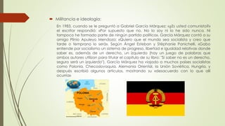  Militancia e ideología:
En 1983, cuando se le preguntó a Gabriel García Márquez: «¿Es usted comunista?»
el escritor respondió: «Por supuesto que no. No lo soy ni lo he sido nunca. Ni
tampoco he formado parte de ningún partido político». García Márquez contó a su
amigo Plinio Apuleyo Mendoza: «Quiero que el mundo sea socialista y creo que
tarde o temprano lo será». Según Ángel Esteban y Stéphanie Panichelli, «Gabo
entiende por socialismo un sistema de progreso, libertad e igualdad relativa» donde
saber es, además de un derecho, un izquierdo (hay un juego de palabras que
ambos autores utilizan para titular el capítulo de su libro: "Si saber no es un derecho,
seguro será un izquierdo"). García Márquez ha viajado a muchos países socialistas
como Polonia, Checoslovaquia, Alemania Oriental, la Unión Soviética, Hungría, y
después escribió algunos artículos, mostrando su «desacuerdo con lo que allí
ocurría»
 