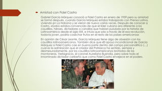  Amistad con Fidel Castro
Gabriel García Márquez conoció a Fidel Castro en enero de 1959 pero su amistad
se formó después, cuando García Márquez estaba trabajando con Prensa Latina,
viviendo en La Habana y se vieron de nuevo varias veces. Después de conocer a
Castro, «Gabo estaba convencido de que el líder cubano era diferente a los
caudillos, héroes, dictadores o canallas que habían pululado por la historia de
Latinoamérica desde el siglo XIX, e intuía que solo a través de él esa revolución,
todavía joven, podría cosechar frutos en el resto de los países americanos»
En opinión de César Leante, García Márquez tiene algo de obsesión con los
caudillos latinoamericanos. También dice que «El apoyo incondicional de García
Márquez a Fidel Castro cae en buena parte dentro del campo psicoanalítico (…)
cual es la admiración que el criador del Patriarca ha sentido, siempre y
desmesuradamente, por los caudillos latinoamericanos brotados de las
montoneras. Verbigracia, el coronel Aureliano Buendía, pero sobre todo el
innominado dictador caribeño que como Fidel Castro envejece en el poder».
 