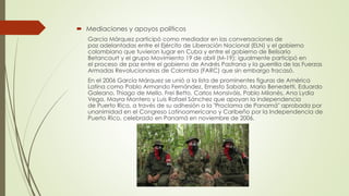  Mediaciones y apoyos políticos
García Márquez participó como mediador en las conversaciones de
paz adelantadas entre el Ejército de Liberación Nacional (ELN) y el gobierno
colombiano que tuvieron lugar en Cuba y entre el gobierno de Belisario
Betancourt y el grupo Movimiento 19 de abril (M-19); igualmente participó en
el proceso de paz entre el gobierno de Andrés Pastrana y la guerrilla de las Fuerzas
Armadas Revolucionarias de Colombia (FARC) que sin embargo fracasó.
En el 2006 García Márquez se unió a la lista de prominentes figuras de América
Latina como Pablo Armando Fernández, Ernesto Sabato, Mario Benedetti, Eduardo
Galeano, Thiago de Mello, Frei Betto, Carlos Monsiváis, Pablo Milanés, Ana Lydia
Vega, Mayra Montero y Luis Rafael Sánchez que apoyan la independencia
de Puerto Rico, a través de su adhesión a la "Proclama de Panamá" aprobada por
unanimidad en el Congreso Latinoamericano y Caribeño por la Independencia de
Puerto Rico, celebrado en Panamá en noviembre de 2006.
 
