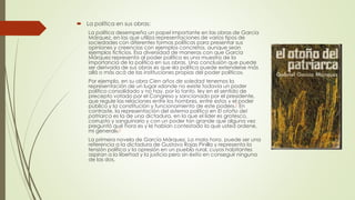  La política en sus obras:
La política desempeña un papel importante en las obras de García
Márquez, en las que utiliza representaciones de varios tipos de
sociedades con diferentes formas políticas para presentar sus
opiniones y creencias con ejemplos concretos, aunque sean
ejemplos ficticios. Esa diversidad de maneras con que García
Márquez representa al poder político es una muestra de la
importancia de la política en sus obras. Una conclusión que puede
ser derivada de sus obras es que «la política puede extenderse más
allá o más acá de las instituciones propias del poder político».
Por ejemplo, en su obra Cien años de soledad tenemos la
representación de un lugar «donde no existe todavía un poder
político consolidado y no hay, por lo tanto, ley en el sentido de
precepto votado por el Congreso y sancionado por el presidente,
que regule las relaciones entre los hombres, entre estos y el poder
público y la constitución y funcionamiento de este poder».7 En
contraste, la representación del sistema político en El otoño del
patriarca es la de una dictadura, en la que el líder es grotesco,
corrupto y sanguinario y con un poder tan grande que alguna vez
preguntó qué hora es y le habían contestado la que usted ordene,
mi general».7
La primera novela de García Márquez, La mala hora, puede ser una
referencia a la dictadura de Gustavo Rojas Pinilla y representa la
tensión política y la opresión en un pueblo rural, cuyos habitantes
aspiran a la libertad y la justicia pero sin éxito en conseguir ninguna
de las dos.
 