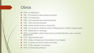 Obras
 1955 - La hojarasca
 1961 - El coronel no tiene quien le escriba
 1962 - La mala hora
 1962 - Los funerales de la Mamá Grande
 1967 - Cien años de soledad
 1968 - Isabel viendo llover en Macondo
 1968 - La novela en América Latina: Diálogo (junto a Mario Vargas Llosa)
 1970 - Relato de un náufrago
 1972 - La increíble y triste historia de la cándida Eréndira y de su abuela
desalmada
 1972 - Ojos de perro azul
 1972 - Nabo, el negro que hizo esperar a los ángeles
 1973 - Cuando era feliz e indocumentado
 1974 - Chile, el golpe y los gringos
 1975 - El otoño del patriarca
 