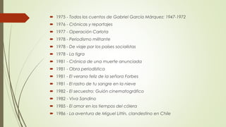  1975 - Todos los cuentos de Gabriel García Márquez: 1947-1972
 1976 - Crónicas y reportajes
 1977 - Operación Carlota
 1978 - Periodismo militante
 1978 - De viaje por los países socialistas
 1978 - La tigra
 1981 - Crónica de una muerte anunciada
 1981 - Obra periodística
 1981 - El verano feliz de la señora Forbes
 1981 - El rastro de tu sangre en la nieve
 1982 - El secuestro: Guión cinematográfico
 1982 - Viva Sandino
 1985 - El amor en los tiempos del cólera
 1986 - La aventura de Miguel Littín, clandestino en Chile
 