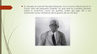 Su abuelo el coronel Nicolás Márquez, tuvo mucha influencia en la
futura vida del pequeño Gabriel, ya que este le contaba historias
sobre su juventud, como las guerras civiles del siglo XIX y sus
aventuras como veteranos de la guerra de los mil días.
 