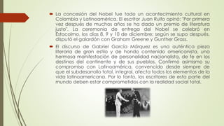 La concesión del Nobel fue todo un acontecimiento cultural en
Colombia y Latinoamérica. El escritor Juan Rulfo opinó: "Por primera
vez después de muchos años se ha dado un premio de literatura
justo". La ceremonia de entrega del Nobel se celebró en
Estocolmo, los días 8, 9 y 10 de diciembre; según se supo después,
disputó el galardón con Graham Greene y Gunther Grass.
 El discurso de Gabriel García Márquez es una auténtica pieza
literaria de gran estilo y de hondo contenido americanista, una
hermosa manifestación de personalidad nacionalista, de fe en los
destinos del continente y de sus pueblos. Confirmó asimismo su
compromiso con Latinoamérica, convencido desde siempre de
que el subdesarrollo total, integral, afecta todos los elementos de la
vida latinoamericana. Por lo tanto, los escritores de esta parte del
mundo deben estar comprometidos con la realidad social total.
 