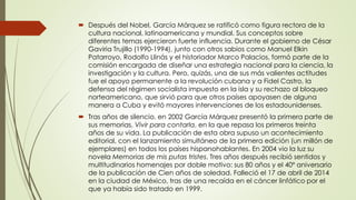  Después del Nobel, García Márquez se ratificó como figura rectora de la
cultura nacional, latinoamericana y mundial. Sus conceptos sobre
diferentes temas ejercieron fuerte influencia. Durante el gobierno de César
Gaviria Trujillo (1990-1994), junto con otros sabios como Manuel Elkin
Patarroyo, Rodolfo Llinás y el historiador Marco Palacios, formó parte de la
comisión encargada de diseñar una estrategia nacional para la ciencia, la
investigación y la cultura. Pero, quizás, una de sus más valientes actitudes
fue el apoyo permanente a la revolución cubana y a Fidel Castro, la
defensa del régimen socialista impuesto en la isla y su rechazo al bloqueo
norteamericano, que sirvió para que otros países apoyasen de alguna
manera a Cuba y evitó mayores intervenciones de los estadounidenses.
 Tras años de silencio, en 2002 García Márquez presentó la primera parte de
sus memorias, Vivir para contarla, en la que repasa los primeros treinta
años de su vida. La publicación de esta obra supuso un acontecimiento
editorial, con el lanzamiento simultáneo de la primera edición (un millón de
ejemplares) en todos los países hispanohablantes. En 2004 vio la luz su
novela Memorias de mis putas tristes. Tres años después recibió sentidos y
multitudinarios homenajes por doble motivo: sus 80 años y el 40º aniversario
de la publicación de Cien años de soledad. Falleció el 17 de abril de 2014
en la ciudad de México, tras de una recaída en el cáncer linfático por el
que ya había sido tratado en 1999.
 
