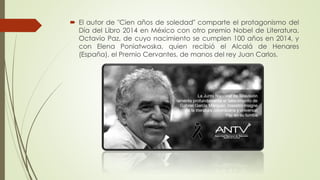  El autor de "Cien años de soledad" comparte el protagonismo del
Día del Libro 2014 en México con otro premio Nobel de Literatura,
Octavio Paz, de cuyo nacimiento se cumplen 100 años en 2014, y
con Elena Poniatwoska, quien recibió el Alcalá de Henares
(España), el Premio Cervantes, de manos del rey Juan Carlos.
 