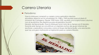 Carrera Literaria
 Periodismo:
García Márquez comenzó su carrera como periodista mientras
estudiaba derecho en la universidad. En 1948 y 1949 escribió para el diario El
Universal de Cartagena. Desde 1950 hasta 1952, escribió una «caprichosa» columna
con el seudónimo de «Septimus» para el periódico local El
Heraldo de Barranquilla. García Márquez tomó nota de su tiempo en El Heraldo.
Durante este tiempo se convirtió en un miembro activo del grupo informal de
escritores y periodistas conocidos como el Grupo de Barranquilla, una asociación
que fue una gran motivación e inspiración para su carrera literaria.
 