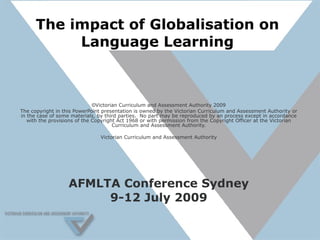 The impact of Globalisation on Language Learning © Victorian Curriculum and Assessment Authority 2009 The copyright in this PowerPoint presentation is owned by the Victorian Curriculum and Assessment Authority or in the case of some materials, by third parties.  No part may be reproduced by an process except in accordance with the provisions of the Copyright Act 1968 or with permission from the Copyright Officer at the Victorian Curriculum and Assessment Authority. Victorian Curriculum and Assessment Authority AFMLTA Conference Sydney 9-12 July 2009 