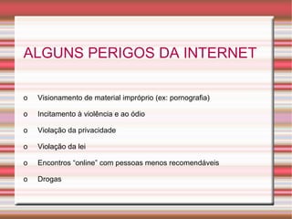 ALGUNS PERIGOS DA INTERNET
 
o     Visionamento de material impróprio (ex: pornografia)
o     Incitamento à violência e ao ódio
o     Violação da privacidade
o     Violação da lei
o     Encontros “online” com pessoas menos recomendáveis
o     Drogas

 