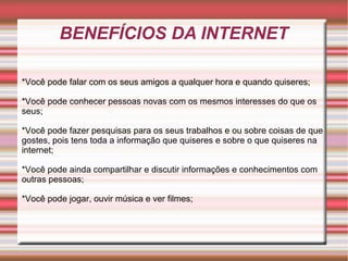 BENEFÍCIOS DA INTERNET
*Você pode falar com os seus amigos a qualquer hora e quando quiseres;
*Você pode conhecer pessoas novas com os mesmos interesses do que os 
seus;
*Você pode fazer pesquisas para os seus trabalhos e ou sobre coisas de que 
gostes, pois tens toda a informação que quiseres e sobre o que quiseres na 
internet;
*Você pode ainda compartilhar e discutir informações e conhecimentos com 
outras pessoas;
*Você pode jogar, ouvir música e ver filmes;

 
