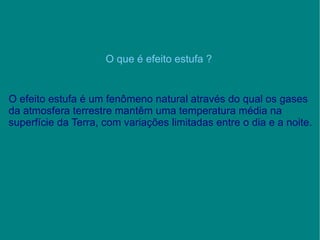 O que é efeito estufa ? O efeito estufa é um fenômeno natural através do qual os gases da atmosfera terrestre mantêm uma temperatura média na superfície da Terra, com variações limitadas entre o dia e a noite. 