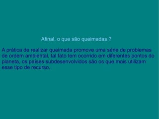 Afinal, o que são queimadas ? A prática de realizar queimada promove uma série de problemas de ordem ambiental, tal fato tem ocorrido em diferentes pontos do planeta, os países subdesenvolvidos são os que mais utilizam esse tipo de recurso. 