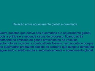 Relação entre aquecimento global e queimada. Outra questão que deriva das queimadas é o aquecimento global, pois a prática é a segunda causa do processo, ficando atrás somente da emissão de gases provenientes de veículos automotores movidos a combustíveis fósseis. Isso acontece porque as queimadas produzem dióxido de carbono que atinge a atmosfera agravando o efeito estufa e automaticamente o aquecimento global.  