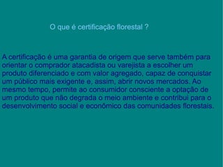 O que é certificação florestal ? A certificação é uma garantia de origem que serve também para orientar o comprador atacadista ou varejista a escolher um produto diferenciado e com valor agregado, capaz de conquistar um público mais exigente e, assim, abrir novos mercados. Ao mesmo tempo, permite ao consumidor consciente a optação de um produto que não degrada o meio ambiente e contribui para o desenvolvimento social e econômico das comunidades florestais. 