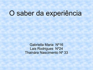 O saber da experiência
Gabriella Maria Nº16
Lais Rodrigues Nº24
Thainára Nascimento Nº 33
 
