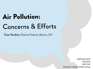 Air Pollution:
Concerns & Efforts
Case Studies: Distrito Federal, Mexico, D.F
Gabriella Perez
Fall 3015
SUST 410
Ramapo College of New Jersey
 