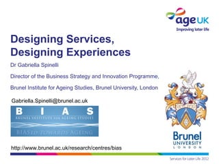 Designing Services,
Designing Experiences
Dr Gabriella Spinelli

Director of the Business Strategy and Innovation Programme,

Brunel Institute for Ageing Studies, Brunel University, London

Gabriella.Spinelli@brunel.ac.uk




http://www.brunel.ac.uk/research/centres/bias
 