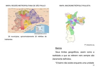 12
MAPA: REGIÃO METROPOLITANA DE SÃO PAULO
edsonaparecido.com.br
39 municípios, aproximadamente 20 milhões de
habitantes
MAPA: MACROMETRÓPOLE PAULISTA
PT.wikipedia.org
Bairros
Seus limites geográficos, assim como a
realidade a que se referem nem sempre são
claramente definidos.
“O bairro não existe enquanto uma unidade
 