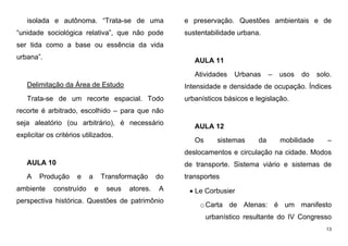 13
isolada e autônoma. “Trata-se de uma
“unidade sociológica relativa”, que não pode
ser tida como a base ou essência da vida
urbana”.
Delimitação da Área de Estudo
Trata-se de um recorte espacial. Todo
recorte é arbitrado, escolhido – para que não
seja aleatório (ou arbitrário), é necessário
explicitar os critérios utilizados.
AULA 10
A Produção e a Transformação do
ambiente construído e seus atores. A
perspectiva histórica. Questões de patrimônio
e preservação. Questões ambientais e de
sustentabilidade urbana.
AULA 11
Atividades Urbanas – usos do solo.
Intensidade e densidade de ocupação. Índices
urbanísticos básicos e legislação.
AULA 12
Os sistemas da mobilidade –
deslocamentos e circulação na cidade. Modos
de transporte. Sistema viário e sistemas de
transportes
 Le Corbusier
oCarta de Atenas: é um manifesto
urbanístico resultante do IV Congresso
 