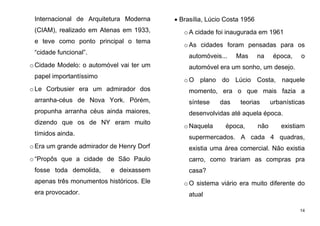 14
Internacional de Arquitetura Moderna
(CIAM), realizado em Atenas em 1933,
e teve como ponto principal o tema
“cidade funcional”.
o Cidade Modelo: o automóvel vai ter um
papel importantíssimo
o Le Corbusier era um admirador dos
arranha-céus de Nova York. Pórém,
propunha arranha céus ainda maiores,
dizendo que os de NY eram muito
tímidos ainda.
o Era um grande admirador de Henry Dorf
o “Propôs que a cidade de São Paulo
fosse toda demolida, e deixassem
apenas três monumentos históricos. Ele
era provocador.
 Brasília, Lúcio Costa 1956
oA cidade foi inaugurada em 1961
oAs cidades foram pensadas para os
automóveis... Mas na época, o
automóvel era um sonho, um desejo.
oO plano do Lúcio Costa, naquele
momento, era o que mais fazia a
síntese das teorias urbanísticas
desenvolvidas até aquela época.
oNaquela época, não existiam
supermercados. A cada 4 quadras,
existia uma área comercial. Não existia
carro, como trariam as compras pra
casa?
oO sistema viário era muito diferente do
atual
 