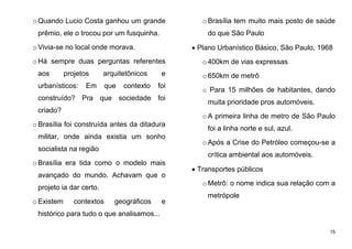 15
o Quando Lucio Costa ganhou um grande
prêmio, ele o trocou por um fusquinha.
o Vivia-se no local onde morava.
o Há sempre duas perguntas referentes
aos projetos arquitetônicos e
urbanísticos: Em que contexto foi
construído? Pra que sociedade foi
criado?
o Brasília foi construída antes da ditadura
militar, onde ainda existia um sonho
socialista na região
o Brasília era tida como o modelo mais
avançado do mundo. Achavam que o
projeto ia dar certo.
o Existem contextos geográficos e
histórico para tudo o que analisamos...
oBrasília tem muito mais posto de saúde
do que São Paulo
 Plano Urbanístico Básico, São Paulo, 1968
o400km de vias expressas
o650km de metrô
o Para 15 milhões de habitantes, dando
muita prioridade pros automóveis.
oA primeira linha de metro de São Paulo
foi a linha norte e sul, azul.
oApós a Crise do Petróleo começou-se a
crítica ambiental aos automóveis.
 Transportes públicos
oMetrô: o nome indica sua relação com a
metrópole
 