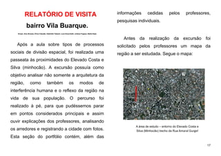 17
RELATÓRIO DE VISITA
bairro Vila Buarque.
Grupo: Ana Alcarpe, Érica Calçade, Gabriella Takauti, Luca Scacchetti, Juliana Fogaça, Stella Haas
Após a aula sobre tipos de processos
sociais de divisão espacial, foi realizada uma
passeata às proximidades do Elevado Costa e
Silva (minhocão). A excursão possuía como
objetivo analisar não somente a arquitetura da
região, como também os modos de
interferência humana e o reflexo da região na
vida de sua população. O percurso foi
realizado à pé, para que pudéssemos parar
em pontos considerados principais e assim
ouvir explicações dos professores, analisando
os arredores e registrando a cidade com fotos.
Esta seção do portfólio contém, além das
informações cedidas pelos professores,
pesquisas individuais.
Antes da realização da excursão foi
solicitado pelos professores um mapa da
região a ser estudada. Segue o mapa:
A área de estudo – entorno do Elevado Costa e
Silva (Minhocão) trecho da Rua Amaral Gurgel
 