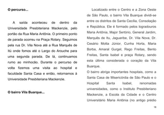 18
O percurso...
A saída aconteceu de dentro da
Universidade Presbiteriana Mackenzie, pelo
portão da Rua Maria Antônia. O primeiro ponto
de parada ocorreu na Praça Rotary. Seguimos
pela rua Dr. Vila Nova até a Rua Marquês de
Itú onde fomos até o Largo do Arouche para
uma segunda parada. De lá, continuamos
rumo ao minhocão. Durante o percurso de
volta fizemos uma visita ao hospital e
faculdade Santa Casa e então, retornamos à
Universidade Presbiteriana Mackenzie.
O bairro Vila Buarque...
Localizado entre o Centro e a Zona Oeste
de São Paulo, o bairro Vila Buarque dividi-se
entre os distritos de Santa Cecília, Consolação
e República. Ele é formado pelos logradouros
Maria Antônia, Major Sertório, General Jardim,
Marquês de Itu, Jaguaribe, Dr. Vila Nova, Dr.
Cesário Motta Júnior, Cunha Horta, Maria
Borba, Amaral Gurgel, Rego Freitas, Bento
Freitas, Santa Isabel e praça Rotary, sendo
esta última considerada o coração da Vila
Buarque.
O bairro abriga importantes hospitais, como a
Santa Casa de Misericórdia de São Paulo e o
Hospital Santa Isabel, renomadas
universidades, como o Instituto Presbiteriano
Mackenzie, a Escola da Cidade e o Centro
Universitário Maria Antônia (no antigo prédio
 